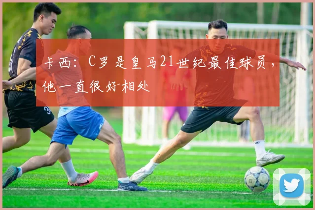 卡西：C罗是皇马21世纪最佳球员，他一直很好相处
