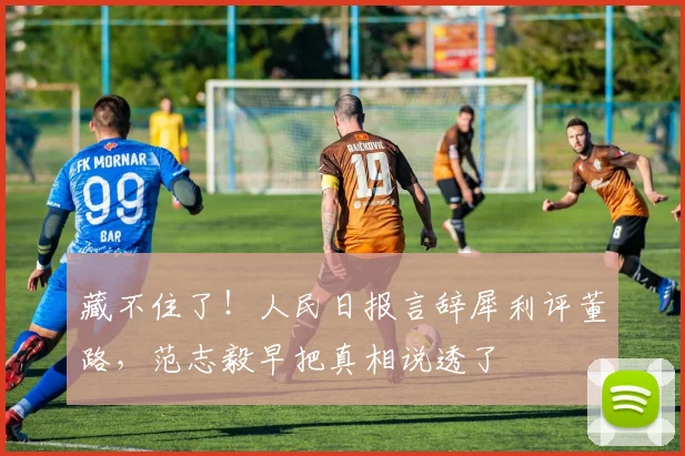 藏不住了！人民日报言辞犀利评董路，范志毅早把真相说透了