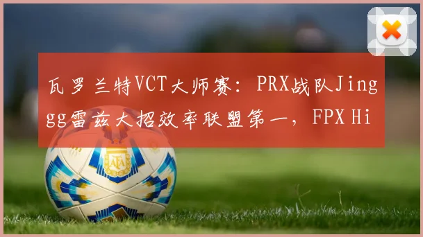 瓦罗兰特VCT大师赛：PRX战队Jinggg雷兹大招效率联盟第一，FPX Hiko残局胜率仅40%